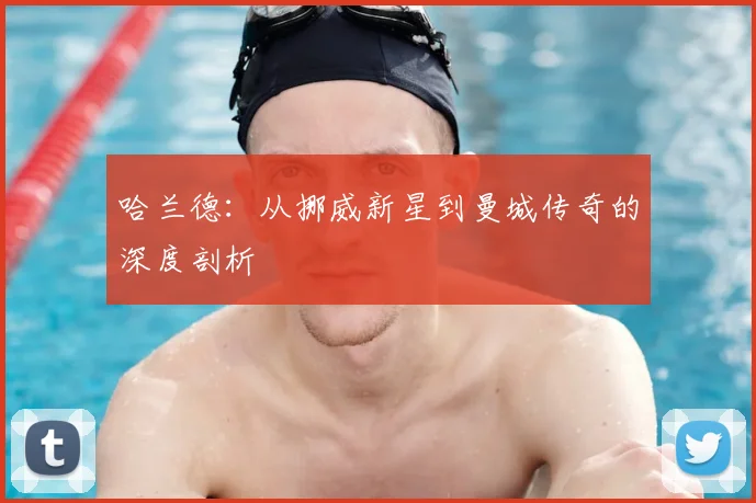 哈兰德:从挪威新星到曼城传奇的深度剖析