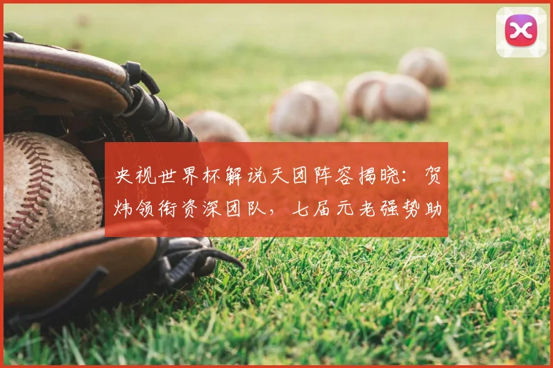 央视世界杯解说天团阵容揭晓：贺炜领衔资深团队，七届元老强势助阵