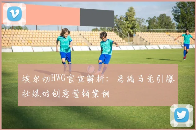埃尔切HWG官宣解析:恶搞马竞引爆社媒的创意营销案例