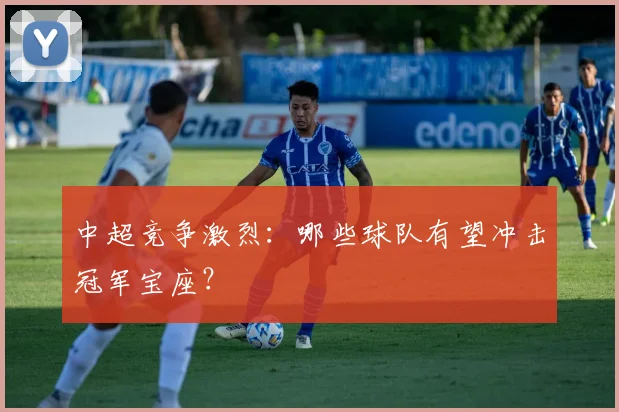中超竞争激烈：哪些球队有望冲击冠军宝座？