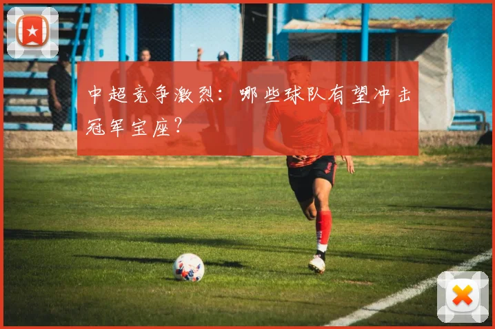 中超竞争激烈：哪些球队有望冲击冠军宝座？