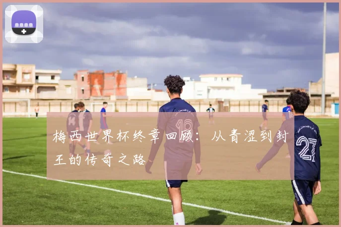 梅西世界杯终章回顾:从青涩到封王的传奇之路