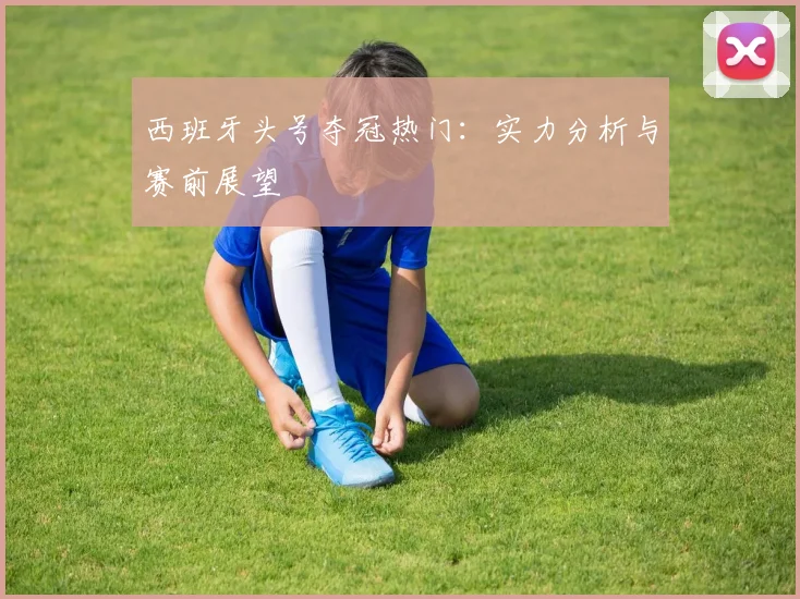 西班牙头号夺冠热门：实力分析与赛前展望