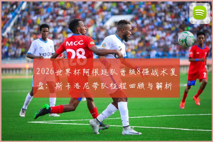 2026世界杯阿根廷队晋级8强战术复盘：斯卡洛尼带队征程回顾与解析