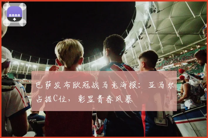 巴萨发布欧冠战马竞海报：亚马尔占据C位，彰显青春风暴
