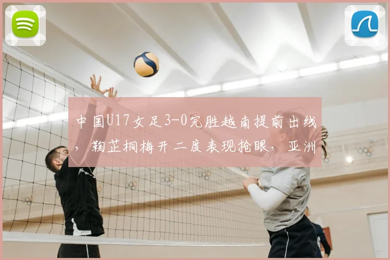 中国U17女足3-0完胜越南提前出线,鞠芷桐梅开二度表现抢眼,亚洲杯出线形势全面解析