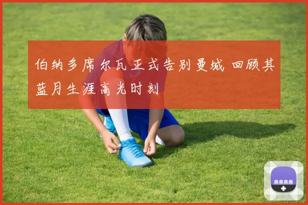 伯纳多席尔瓦正式告别曼城 回顾其蓝月生涯高光时刻